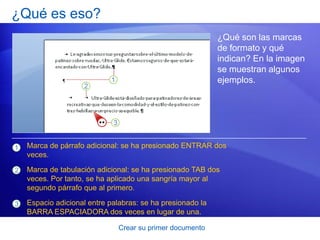 ¿Qué es eso?
                                                            ¿Qué son las marcas
                                                            de formato y qué
                                                            indican? En la imagen
                                                            se muestran algunos
                                                            ejemplos.




1   Marca de párrafo adicional: se ha presionado ENTRAR dos
    veces.

2   Marca de tabulación adicional: se ha presionado TAB dos
    veces. Por tanto, se ha aplicado una sangría mayor al
    segundo párrafo que al primero.

3   Espacio adicional entre palabras: se ha presionado la
    BARRA ESPACIADORA dos veces en lugar de una.

                               Crear su primer documento
 