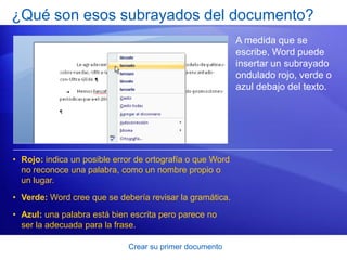 ¿Qué son esos subrayados del documento?
                                                           A medida que se
                                                           escribe, Word puede
                                                           insertar un subrayado
                                                           ondulado rojo, verde o
                                                           azul debajo del texto.




• Rojo: indica un posible error de ortografía o que Word
  no reconoce una palabra, como un nombre propio o
  un lugar.
• Verde: Word cree que se debería revisar la gramática.
• Azul: una palabra está bien escrita pero parece no
  ser la adecuada para la frase.

                             Crear su primer documento
 