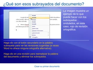 ¿Qué son esos subrayados del documento?
                                                         La imagen muestra un
                                                         ejemplo de lo que
                                                         puede hacer con los
                                                         subrayados
                                                         ondulados, en este
                                                         caso, rojo de revisión
                                                         ortográfica.




Haga clic con el botón secundario en la palabra
subrayada para ver las revisiones sugeridas (a veces
Word no ofrece ninguna ortografía alternativa).

Haga clic en una revisión para reemplazar la palabra
del documento y eliminar los subrayados.



                             Crear su primer documento
 