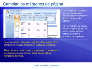 Cambiar los márgenes de página
                                                          Los márgenes de página
                                                          son los espacios en
                                                          blanco situados alrededor
                                                          de los bordes de la
                                                          página.

                                                          Hay un margen de página
                                                          de una pulgada (2,54 cm)
                                                          en las partes superior,
                                                          inferior, derecha e
                                                          izquierda de la página.

Pero si prefiere márgenes distintos, debe saber cómo
cambiarlos y puede hacerlo en cualquier momento.

Al escribir una carta breve, por ejemplo, o una receta,
una invitación o un poema, quizá desee aplicar
márgenes distintos.



                              Crear su primer documento
 