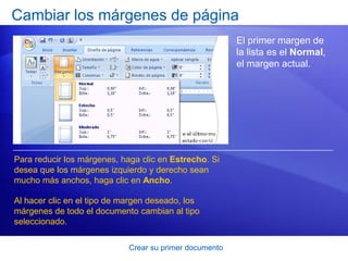 Cambiar los márgenes de página
                                                         El primer margen de
                                                         la lista es el Normal,
                                                         el margen actual.




Para reducir los márgenes, haga clic en Estrecho. Si
desea que los márgenes izquierdo y derecho sean
mucho más anchos, haga clic en Ancho.

Al hacer clic en el tipo de margen deseado, los
márgenes de todo el documento cambian al tipo
seleccionado.

                             Crear su primer documento
 