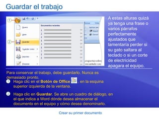 Guardar el trabajo
                                                          A estas alturas quizá
                                                          ya tenga una frase o
                                                          varios párrafos
                                                          perfectamente
                                                          ajustados que
                                                          lamentaría perder si
                                                          su gato saltara al
                                                          teclado o si un corte
                                                          de electricidad
                                                          apagara el equipo.
Para conservar el trabajo, debe guardarlo. Nunca es
demasiado pronto.
1 Haga clic en el Botón de Office       . en la esquina
   superior izquierda de la ventana.
2   Haga clic en Guardar. Se abre un cuadro de diálogo, en
    el que indica a Word dónde desea almacenar el
    documento en el equipo y cómo desea denominarlo.

                             Crear su primer documento
 