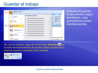 Guardar el trabajo
                                                          Después de guardar
                                                          el documento y seguir
                                                          escribiendo, vaya
                                                          guardando el trabajo
                                                          mientras escribe.




De vez en cuando, haga clic en el botón Guardar     de
la barra de herramientas de acceso rápido situada en la
esquina superior izquierda de la ventana.




                             Crear su primer documento
 