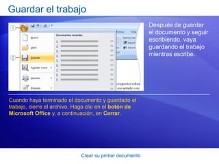Guardar el trabajo
                                                         Después de guardar
                                                         el documento y seguir
                                                         escribiendo, vaya
                                                         guardando el trabajo
                                                         mientras escribe.




Cuando haya terminado el documento y guardado el
trabajo, cierre el archivo. Haga clic en el botón de
Microsoft Office y, a continuación, en Cerrar.




                             Crear su primer documento
 