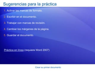 Sugerencias para la práctica
1. Activar las marcas de formato.

2. Escribir en el documento.

3. Trabajar con marcas de revisión.

4. Cambiar los márgenes de la página.

5. Guardar el documento.




Práctica en línea (requiere Word 2007)




                           Crear su primer documento
 