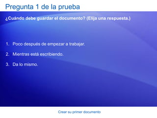 Pregunta 1 de la prueba
¿Cuándo debe guardar el documento? (Elija una respuesta.)




1. Poco después de empezar a trabajar.

2. Mientras está escribiendo.

3. Da lo mismo.




                          Crear su primer documento
 