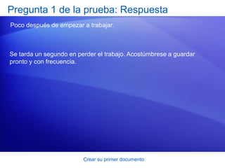 Pregunta 1 de la prueba: Respuesta
Poco después de empezar a trabajar.



Se tarda un segundo en perder el trabajo. Acostúmbrese a guardar
pronto y con frecuencia.




                         Crear su primer documento
 