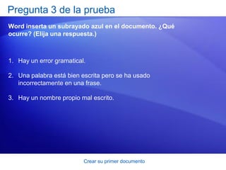 Pregunta 3 de la prueba
Word inserta un subrayado azul en el documento. ¿Qué
ocurre? (Elija una respuesta.)



1. Hay un error gramatical.

2. Una palabra está bien escrita pero se ha usado
   incorrectamente en una frase.

3. Hay un nombre propio mal escrito.




                          Crear su primer documento
 