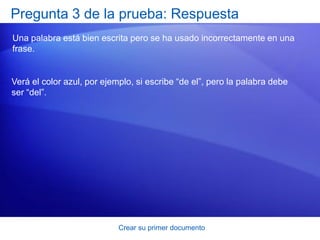 Pregunta 3 de la prueba: Respuesta
Una palabra está bien escrita pero se ha usado incorrectamente en una
frase.


Verá el color azul, por ejemplo, si escribe “de el”, pero la palabra debe
ser “del”.




                            Crear su primer documento
 