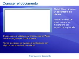 Conocer el documento
                                                         Al abrir Word, aparece
                                                         un documento en
                                                         blanco.

                                                         parece una hoja de
                                                         papel y ocupa la
                                                         mayor parte del
                                                         espacio de la pantalla.


Debe ponerse a trabajar, pero al ser novato en Word,
quizá se pregunte por dónde empezar.

Vamos a empezar por ayudarle a familiarizarse con
algunos conceptos básicos de Word.




                             Crear su primer documento
 