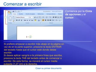 Comenzar a escribir
                                                           Comience por la Cinta
                                                           de opciones y el
                                                           cursor.




Si prefiere empezar a escribir más abajo en la página en
vez de en la parte superior, presione la tecla ENTRAR
del teclado hasta que el cursor esté donde desee
escribir.
Si desea aplicar sangría a la primera línea que escriba,
presione la tecla TAB del teclado antes de comenzar a
escribir. De esta forma, se moverá el cursor media
pulgada (1,27 cm) a la derecha.
                             Crear su primer documento
 