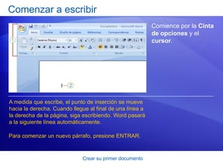 Comenzar a escribir
                                                          Comience por la Cinta
                                                          de opciones y el
                                                          cursor.




A medida que escribe, el punto de inserción se mueve
hacia la derecha. Cuando llegue al final de una línea a
la derecha de la página, siga escribiendo. Word pasará
a la siguiente línea automáticamente.

Para comenzar un nuevo párrafo, presione ENTRAR.



                             Crear su primer documento
 