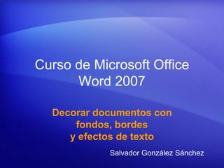 Curso de Microsoft Office
      Word 2007

  Decorar documentos con
      fondos, bordes
     y efectos de texto
            Salvador González Sánchez
 