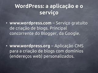 WordPress: a aplicação e o
            serviço
• www.wordpress.com – Serviço gratuito
  de criação de blogs. Principal
  concorrente do Blogger, da Google.

• www.wordpress.org – Aplicação CMS
  para a criação de blogs com domínios
  (endereços web) personalizados.
 