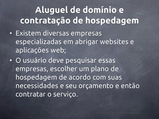 Aluguel de domínio e
   contratação de hospedagem
• Existem diversas empresas
  especializadas em abrigar websites e
  aplicações web;
• O usuário deve pesquisar essas
  empresas, escolher um plano de
  hospedagem de acordo com suas
  necessidades e seu orçamento e então
  contratar o serviço.
 