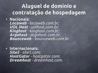Aluguel de domínio e
   contratação de hospedagem
• Nacionais:
  Locaweb - locaweb.com.br;
  UOL Host - uolhost.com.br;
  Kinghost - kinghost.com.br;
  Argohost - argohost.com.br;
  Bounceweb - bounceweb.com.br.

• Internacionais:
  Site5 - site5.com;
  HostGator - hostgator.com;
  Dreamhost - dreamhost.com.
 