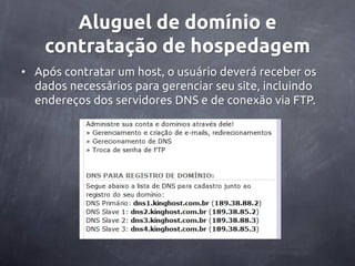 Aluguel de domínio e
    contratação de hospedagem
• Após contratar um host, o usuário deverá receber os
  dados necessários para gerenciar seu site, incluindo
  endereços dos servidores DNS e de conexão via FTP.
 