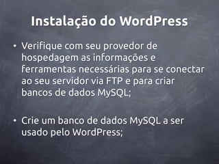 Instalação do WordPress
• Verifique com seu provedor de
  hospedagem as informações e
  ferramentas necessárias para se conectar
  ao seu servidor via FTP e para criar
  bancos de dados MySQL;

• Crie um banco de dados MySQL a ser
  usado pelo WordPress;
 