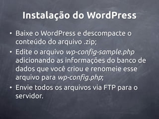 Instalação do WordPress
• Baixe o WordPress e descompacte o
  conteúdo do arquivo .zip;
• Edite o arquivo wp-config-sample.php
  adicionando as informações do banco de
  dados que você criou e renomeie esse
  arquivo para wp-config.php;
• Envie todos os arquivos via FTP para o
  servidor.
 