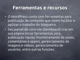 Ferramentas e recursos
• O WordPress conta com ferramentas para
  publicação de conteúdo que visam facilitar e
  agilizar o trabalho do blogueiro;
• Seu painel de controle (dashboard) traz em
  sua página inicial ferramentas para
  publicação rápida, monitoramento de posts,
  comentários e spams, gerenciamento de
  imagens e vídeos, gerenciamento de
  usuários, entre outras funções.
 