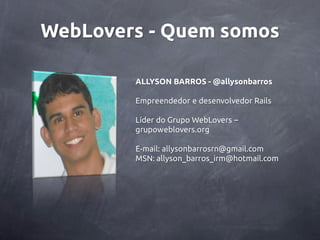 WebLovers - Quem somos

        ALLYSON BARROS - @allysonbarros

        Empreendedor e desenvolvedor Rails

        Líder do Grupo WebLovers –
        grupoweblovers.org

        E-mail: allysonbarrosrn@gmail.com
        MSN: allyson_barros_irm@hotmail.com
 