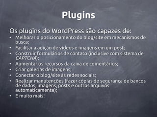 Plugins
Os plugins do WordPress são capazes de:
• Melhorar o posicionamento do blog/site em mecanismos de
  busca;
• Facilitar a adição de vídeos e imagens em um post;
• Construir formulários de contato (inclusive com sistema de
  CAPTCHA);
• Aumentar os recursos da caixa de comentários;
• Criar galerias de imagens;
• Conectar o blog/site às redes sociais;
• Realizar manutenções (fazer cópias de segurança de bancos
  de dados, imagens, posts e outros arquivos
  automaticamente);
• E muito mais!
 