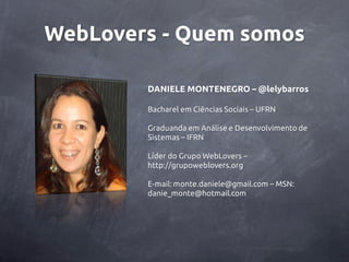 WebLovers - Quem somos

        DANIELE MONTENEGRO – @lelybarros

        Bacharel em Ciências Sociais – UFRN

        Graduanda em Análise e Desenvolvimento de
        Sistemas – IFRN

        Líder do Grupo WebLovers –
        http://grupoweblovers.org

        E-mail: monte.daniele@gmail.com – MSN:
        danie_monte@hotmail.com
 