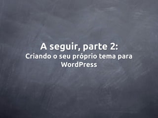 A seguir, parte 2:
Criando o seu próprio tema para
           WordPress
 