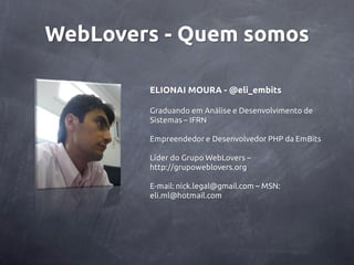 WebLovers - Quem somos

        ELIONAI MOURA - @eli_embits

        Graduando em Análise e Desenvolvimento de
        Sistemas – IFRN

        Empreendedor e Desenvolvedor PHP da EmBits

        Líder do Grupo WebLovers –
        http://grupoweblovers.org

        E-mail: nick.legal@gmail.com – MSN:
        eli.ml@hotmail.com
 