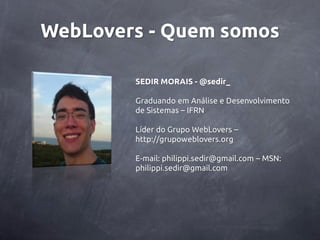 WebLovers - Quem somos

        SEDIR MORAIS - @sedir_

        Graduando em Análise e Desenvolvimento
        de Sistemas – IFRN

        Líder do Grupo WebLovers –
        http://grupoweblovers.org

        E-mail: philippi.sedir@gmail.com – MSN:
        philippi.sedir@gmail.com
 
