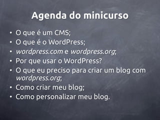 Agenda do minicurso
• O que é um CMS;
• O que é o WordPress;
• wordpress.com e wordpress.org;
• Por que usar o WordPress?
• O que eu preciso para criar um blog com
  wordpress.org;
• Como criar meu blog;
• Como personalizar meu blog.
 
