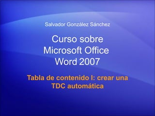 Salvador González Sánchez


      Curso sobre
     Microsoft Office
       Word 2007
Tabla de contenido I: crear una
       TDC automática
 
