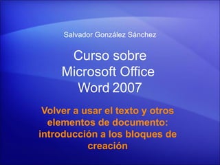 Salvador González Sánchez


      Curso sobre
     Microsoft Office
       Word 2007
 Volver a usar el texto y otros
  elementos de documento:
introducción a los bloques de
           creación
 