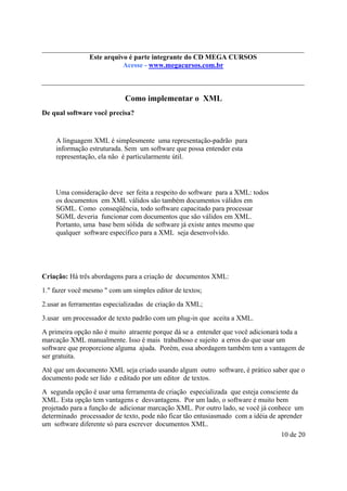 Este é parte compõe a do CD MEGA
Este arquivo arquivo integrantecoletânea STC CURSOS
www.trabalheemcasaoverdadeiro.com.br
Acesse - www.megacursos.com.br

Como implementar o XML
De qual software você precisa?

A linguagem XML é simplesmente uma representação-padrão para
informação estruturada. Sem um software que possa entender esta
representação, ela não é particularmente útil.

Uma consideração deve ser feita a respeito do software para a XML: todos
os documentos em XML válidos são também documentos válidos em
SGML. Como conseqüência, todo software capacitado para processar
SGML deveria funcionar com documentos que são válidos em XML.
Portanto, uma base bem sólida de software já existe antes mesmo que
qualquer software específico para a XML seja desenvolvido.

Criação: Há três abordagens para a criação de documentos XML:
1." fazer você mesmo " com um simples editor de textos;
2.usar as ferramentas especializadas de criação da XML;
3.usar um processador de texto padrão com um plug-in que aceita a XML.
A primeira opção não é muito atraente porque dá se a entender que você adicionará toda a
marcação XML manualmente. Isso é mais trabalhoso e sujeito a erros do que usar um
software que proporcione alguma ajuda. Porém, essa abordagem também tem a vantagem de
ser gratuita.
Até que um documento XML seja criado usando algum outro software, é prático saber que o
documento pode ser lido e editado por um editor de textos.
A segunda opção é usar uma ferramenta de criação especializada que esteja consciente da
XML. Esta opção tem vantagens e desvantagens. Por um lado, o software é muito bem
projetado para a função de adicionar marcação XML. Por outro lado, se você já conhece um
determinado processador de texto, pode não ficar tão entusiasmado com a idéia de aprender
um software diferente só para escrever documentos XML.
10 de 20

 