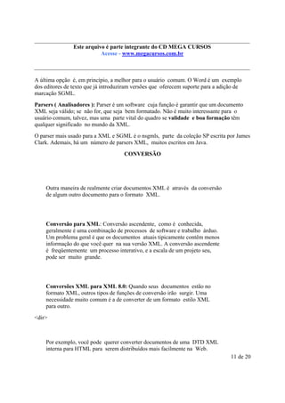 Este arquivo compõe a do CD MEGA
Este arquivo é parte integrantecoletânea STC CURSOS
www.trabalheemcasaoverdadeiro.com.br
Acesse - www.megacursos.com.br

A última opção é, em princípio, a melhor para o usuário comum. O Word é um exemplo
dos editores de texto que já introduziram versões que oferecem suporte para a adição de
marcação SGML.
Parsers ( Analisadores ): Parser é um software cuja função é garantir que um documento
XML seja válido; se não for, que seja bem formatado. Não é muito interessante para o
usuário comum, talvez, mas uma parte vital do quadro se validade e boa formação têm
qualquer significado no mundo da XML.
O parser mais usado para a XML e SGML é o nsgmls, parte da coleção SP escrita por James
Clark. Ademais, há um número de parsers XML, muitos escritos em Java.
CONVERSÃO

Outra maneira de realmente criar documentos XML é através da conversão
de algum outro documento para o formato XML.

Conversão para XML: Conversão ascendente, como é conhecida,
geralmente é uma combinação de processos de software e trabalho árduo.
Um problema geral é que os documentos atuais tipicamente contêm menos
informação do que você quer na sua versão XML. A conversão ascendente
é freqüentemente um processo interativo, e a escala de um projeto seu,
pode ser muito grande.

Conversões XML para XML 8.0: Quando seus documentos estão no
formato XML, outros tipos de funções de conversão irão surgir. Uma
necessidade muito comum é a de converter de um formato estilo XML
para outro.
<dir>

Por exemplo, você pode querer converter documentos de uma DTD XML
interna para HTML para serem distribuídos mais facilmente na Web.
11 de 20

 