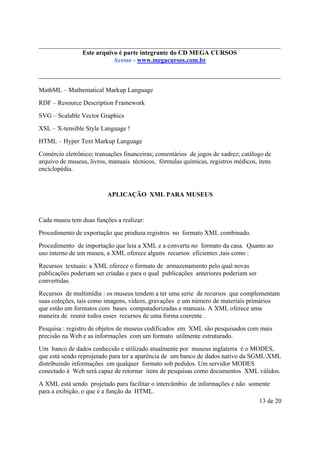 Este é parte compõe a do CD MEGA
Este arquivo arquivo integrantecoletânea STC CURSOS
www.trabalheemcasaoverdadeiro.com.br
Acesse - www.megacursos.com.br

MathML – Mathematical Markup Language
RDF – Resource Description Framework
SVG – Scalable Vector Graphics
XSL – X-tensible Style Language !
HTML – Hyper Text Markup Language
Comércio eletrônico; transações financeiras; comentários de jogos de xadrez; catálogo de
arquivo de museus, livros, manuais técnicos, fórmulas químicas, registros médicos, itens
enciclopédia.

APLICAÇÃO XML PARA MUSEUS

Cada museu tem duas funções a realizar:
Procedimento de exportação que produza registros no formato XML combinado.
Procedimento de importação que leia a XML e a converta no formato da casa. Quanto ao
uso interno de um museu, a XML oferece alguns recursos eficientes ,tais como :
Recursos textuais: a XML oferece o formato de armazenamento pelo qual novas
publicações poderiam ser criadas e para o qual publicações anteriores poderiam ser
convertidas.
Recursos de multimídia : os museus tendem a ter uma serie de recursos que complementam
suas coleções, tais como imagens, vídeos, gravações e um número de materiais primários
que estão em formatos com bases computadorizadas e manuais. A XML oferece uma
maneira de reunir todos esses recursos de uma forma coerente .
Pesquisa : registro de objetos de museus codificados em XML são pesquisados com mais
precisão na Web e as informações com um formato utilmente estruturado.
Um banco de dados conhecido e utilizado atualmente por museus inglaterra é o MODES,
que está sendo reprojetado para ter a aparência de um banco de dados nativo da SGMLXML
distribuindo informações em qualquer formato sob pedidos. Um servidor MODES
conectado á Web será capaz de retornar itens de pesquisas como documentos XML válidos.
A XML está sendo projetado para facilitar o intercâmbio de informações e não somente
para a exibição, o que é a função da HTML.
13 de 20

 