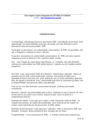 Este arquivo compõe a do CD MEGA
Este arquivo é parte integrantecoletânea STC CURSOS
www.trabalheemcasaoverdadeiro.com.br
Acesse - www.megacursos.com.br

TERMINOLOGIA

A terminologia utilizada para descrever documentos XML está definida em um corpo desta
especificação. Os termos definidos nesta lista são usados por estas definições e nesta
descrição de ações de um processador XML.
O que pode: os documentos em conformidade e processadores de XML são permitidos, más
não é obrigatório, comporta-se como é descrito.
O que deve: documentos em conformidade e processadores de XML tem como requisito
comportar-se como se descreve; Caso contrário estarão errados.
Erro : uma violação das regras destas especificação ; os resultados não estão definidos,
software em conformidade com XML podem detectar e reportar um erro e podem também
recuperá-lo .

Erro fatal: é que o processador XML deve detectar e reportar para a aplicação. Depois de
encontrar um erro fatal, o processador pode continuar processando os dados com a
finalidade de buscar mais erros, nos quais podem por sua vez serem reportados á aplicação.
Para dar suporte a correção de erros, o processador pode fazer do documento de dados, sem
ter disponibilidade para processar dados para aplicação.
Uma vez um erro fatal detectado, o processador não pode continuar processando
normalmente.
Opcional : software em conformidade pode ou deve comportar-se como é descrito; Se não o
faz deve prover ao usuário com os meios disponíveis para ativar ou desativar o
comportamento descrito.
Restrições de validez : é uma regra que se aplica a todo documento válido de XML . As
violações de restrições de validez são considerados erros; Estas devem ser a opção do
usuário, serem reportadas por um processador de XML válidos.
Restrições de boa formação: é uma regra que é aplicada a todos os documentos XML bem
formados . Violações destas restrições de boa formação são erro fatais.
Compatibilidade : é uma característica do XML , é incluído somente para assegurar que
14 de 20

 