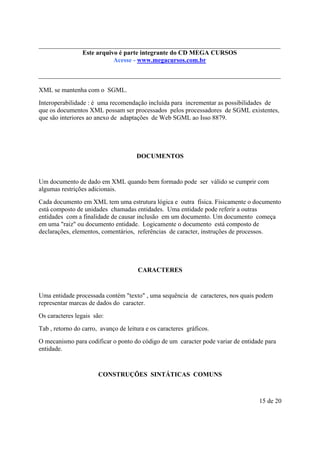 Este arquivo compõe a do CD MEGA
Este arquivo é parte integrantecoletânea STC CURSOS
www.trabalheemcasaoverdadeiro.com.br
Acesse - www.megacursos.com.br

XML se mantenha com o SGML.
Interoperabilidade : é uma recomendação incluída para incrementar as possibilidades de
que os documentos XML possam ser processados pelos processadores de SGML existentes,
que são interiores ao anexo de adaptações de Web SGML ao Isso 8879.

DOCUMENTOS

Um documento de dado em XML quando bem formado pode ser válido se cumprir com
algumas restrições adicionais.
Cada documento em XML tem uma estrutura lógica e outra física. Fisicamente o documento
está composto de unidades chamadas entidades. Uma entidade pode referir a outras
entidades com a finalidade de causar inclusão em um documento. Um documento começa
em uma "raiz" ou documento entidade. Logicamente o documento está composto de
declarações, elementos, comentários, referências de caracter, instruções de processos.

CARACTERES

Uma entidade processada contém "texto" , uma sequência de caracteres, nos quais podem
representar marcas de dados do caracter.
Os caracteres legais são:
Tab , retorno do carro, avanço de leitura e os caracteres gráficos.
O mecanismo para codificar o ponto do código de um caracter pode variar de entidade para
entidade.

CONSTRUÇÕES SINTÁTICAS COMUNS

15 de 20

 