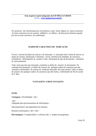 Este é parte compõe a do CD MEGA
Este arquivo arquivo integrantecoletânea STC CURSOS
www.trabalheemcasaoverdadeiro.com.br
Acesse - www.megacursos.com.br

Os caracteres são classificados por conveniência, como letras, dígitos ou outros caracteres.
As letras consistem em um caracter alfabético ou silábico , de base possivelmente seguido
por um ou mais caracteres de combinação.

DADOS DE CARACTER E DE MARCAÇÃO

O texto consiste de dados de caracter e de marcação. A marcação toma forma de marcas ou
targes de começo, finalização e elementos vazios, referência de entidades, de caracteres,
comentários, delimitadores de sessões C data , declaração de tipo de documento, instruções
de processamento.
Todo texto que não seja marcação, constituiu os dados de caracter do documento. No
conteúdo dos elementos, os dados do caracter são qualquer cadeia de caracteres que não
contenha o delimitador de começo de nenhuma marcação. Em uma sessão C data, os dados
de caracter são qualquer cadeia de caracteres que não inclua o delimitador de fim de sessão
do C data .

VANTAGENS E DESVANTAGENS

SGML
Vantagens : Flexibilidade ;<dir>
<dir>
Adequado para processamentos de informações ;
Não-proprietário/ não dependente de sistemas;
Reutiliza informações;</dir></dir>
Desvantagens : Complexidade ( o software não é simples de programar;
16 de 20

 
