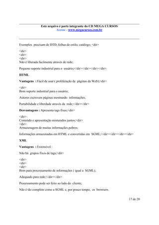 Este é parte compõe a do CD MEGA
Este arquivo arquivo integrantecoletânea STC CURSOS
www.trabalheemcasaoverdadeiro.com.br
Acesse - www.megacursos.com.br

Exemplos precisam de DTD, folhas de estilo, catálogo; <dir>
<dir>
<dir>
<dir>
Não é liberada facilmente através de rede;
Pequeno suporte industrial para o usuário;</dir></dir></dir></dir>
HTML
Vantagens : Fácil de usar ( proliferação de páginas da Web);<dir>
<dir>
Bom suporte industrial para o usuário;
Autores escrevem páginas mostrando informações;
Portabilidade e liberdade através da rede;</dir></dir>
Desvantagens : Apresenta tags fixas;<dir>
<dir>
Conteúdo e apresentação misturados juntos;<dir>
<dir>
Armazenagem de muitas informações pobres;
Informações armazenadas em HTML e convertidas em SGML;</dir></dir></dir></dir>
XML
Vantagens : Extensível :
Não há grupos fixos de tags;<dir>
<dir>
<dir>
<dir>
Bom para processamento de informações ( igual a SGML);
Adequado para rede;</dir></dir>
Processamento pode ser feito ao lado do cliente;
Não é tão completo como a SGML e, por pouco tempo, os browsers.
17 de 20

 