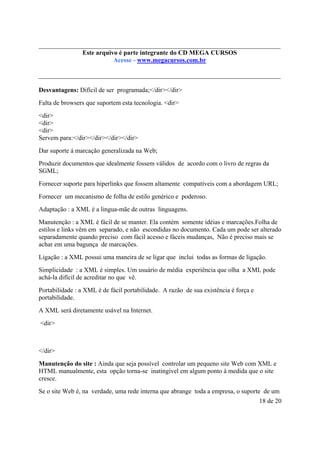 Este é parte compõe a do CD MEGA
Este arquivo arquivo integrantecoletânea STC CURSOS
www.trabalheemcasaoverdadeiro.com.br
Acesse - www.megacursos.com.br

Desvantagens: Difícil de ser programada;</dir></dir>
Falta de browsers que suportem esta tecnologia. <dir>
<dir>
<dir>
<dir>
Servem para:</dir></dir></dir></dir>
Dar suporte á marcação generalizada na Web;
Produzir documentos que idealmente fossem válidos de acordo com o livro de regras da
SGML;
Fornecer suporte para hiperlinks que fossem altamente compatíveis com a abordagem URL;
Fornecer um mecanismo de folha de estilo genérico e poderoso.
Adaptação : a XML é a lingua-mãe de outras linguagens.
Manutenção : a XML é fácil de se manter. Ela contém somente idéias e marcações.Folha de
estilos e links vêm em separado, e não escondidas no documento. Cada um pode ser alterado
separadamente quando preciso com fácil acesso e fáceis mudanças, Não é preciso mais se
achar em uma bagunça de marcações.
Ligação : a XML possui uma maneira de se ligar que inclui todas as formas de ligação.
Simplicidade : a XML é simples. Um usuário de média experiência que olha a XML pode
achá-la difícil de acreditar no que vê.
Portabilidade : a XML é de fácil portabilidade. A razão de sua existência é força e
portabilidade.
A XML será diretamente usável na Internet.
<dir>

</dir>
Manutenção do site : Ainda que seja possível controlar um pequeno site Web com XML e
HTML manualmente, esta opção torna-se inatingível em algum ponto à medida que o site
cresce.
Se o site Web é, na verdade, uma rede interna que abrange toda a empresa, o suporte de um
18 de 20

 