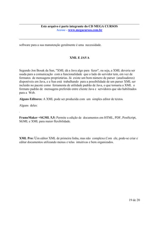Este é parte compõe a do CD MEGA
Este arquivo arquivo integrantecoletânea STC CURSOS
www.trabalheemcasaoverdadeiro.com.br
Acesse - www.megacursos.com.br

software para a sua manutenção geralmente é uma necessidade.

XML E JAVA

Segundo Jon Bosak da Sun, "XML dá a Java algo para fazer", ou seja, a XML deveria ser
usada para a comunicação com a funcionalidade que o lado do servidor tem, em vez de
formatos de mensagens proprietárias. Já existe um bom número de parser (analisadores)
disponíveis em Java, e a Sun está trabalhando para a possibilidade de um parser XML ser
incluído no pacote como ferramenta de utilidade padrão de Java, o que tornaria a XML o
formato padrão de mensagens preferido entre cliente Java e servidores que são habilitados
para a Web.
Alguns Editores: A XML pode ser produzida com um simples editor de textos.
Alguns deles:
.

FrameMaker +SGML 5,5: Permite a edição de documentos em HTML, PDF, PostScript,
SGML e XML para maior flexibilidade.

XML Pro: Um editor XML de primeira linha, mas não complexo.Com ele, pode-se criar e
editar documentos utilizando menus e telas intuitivas e bem organizados.

19 de 20

 