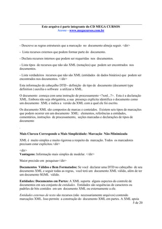 Este é parte compõe a do CD MEGA
Este arquivo arquivo integrantecoletânea STC CURSOS
www.trabalheemcasaoverdadeiro.com.br
Acesse - www.megacursos.com.br

- Descreve as regras estruturais que a marcação no documento almeja seguir. <dir>
- Lista recursos externos que podem formar parte do documento.
- Declara recursos internos que podem ser requeridas nos documentos.
- Lista tipos de recursos que não são XML (notações) que podem ser encontrados nos
documentos.
- Lista verdadeiros recursos que não são XML (entidades de dados binários) que podem ser
encontrados nos documentos. </dir>
Esta informação de cabeçalho DTD - definição do tipo de documento (document type
definition ) auxilia o software a utilizar a XML.
O documento começa com uma instrução de processamento <?xml...?>. Esta é a declaração
XML. Embora não seja obrigatória, a sua presença explícita identifica o documento como
um documento XML e indica a versão da XML com a qual ele foi escrito.
Os documento XML são compostos de marcas e conteúdos. Existem seis tipos de marcações
que podem ocorrer em um documento XML: elementos, referências a entidades,
comentários, instruções de processamento, seções marcadas e declarações de tipos de
documento
.
Mais Clareza Corresponde a Mais Simplicidade: Marcação Não-Minimizada
XML é muito simples e muito rigorosa a respeito da marcação. Todos os marcadores
precisam estar explícitos.<dir>
<dir>
Vantagens: Informação mais simples de modelar. </dir>
Maior precisão em pesquisas</dir>
Documentos Válidos e Bem Formatados: Se você declarar uma DTD no cabeçalho de seu
documento XML e seguir todas as regras, você terá um documento XML válido, além de ter
um documento SGML válido.
Entidades: Documentos em Partes: A XML suporta alguns aspectos do controle de
documentos em seu conjunto de entidades. Entidades são sequências de caracteres ou
padrões de bits contidos em um documento XML ou externamente a ele.
Entidades externas de texto são recursos (não necessariamente arquivos) contendo
marcações XML. Isso permite a construção do documento XML em partes. A XML apoia
5 de 20

 