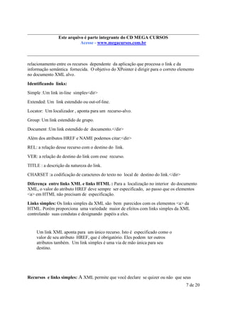 Este arquivo compõe a do CD MEGA
Este arquivo é parte integrantecoletânea STC CURSOS
www.trabalheemcasaoverdadeiro.com.br
Acesse - www.megacursos.com.br

relacionamento entre os recursos dependente da aplicação que processa o link e da
informação semântica fornecida. O objetivo do XPointer é dirigir para o correto elemento
no documento XML alvo.
Identificando links:
Simple :Um link in-line simples<dir>
Extended: Um link estendido ou out-of-line.
Locator: Um localizador , aponta para um recurso-alvo.
Group: Um link estendido de grupo.
Document :Um link estendido de documento.</dir>
Além dos atributos HREF e NAME podemos citar:<dir>
REL: a relação desse recurso com o destino do link.
VER: a relação do destino do link com esse recurso.
TITLE : a descrição da natureza do link.
CHARSET :a codificação de caracteres do texto no local de destino do link.</dir>
Diferença entre links XML e links HTML : Para a localização no interior do documento
XML, o valor do atributo HREF deve sempre ser especificado, ao passo que os elementos
<a> em HTML não precisam de especificação.
Links simples: Os links simples da XML são bem parecidos com os elementos <a> da
HTML. Porém proporciona uma variedade maior de efeitos com links simples da XML
controlando suas condutas e designando papéis a eles.

Um link XML aponta para um único recurso. Isto é especificado como o
valor de seu atributo HREF, que é obrigatório. Eles podem ter outros
atributos também. Um link simples é uma via de mão única para seu
destino.

Recursos e links simples: A XML permite que você declare se quizer ou não que seus
7 de 20

 