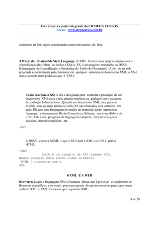 Este arquivo compõe a do CD MEGA
Este arquivo é parte integrantecoletânea STC CURSOS
www.trabalheemcasaoverdadeiro.com.br
Acesse - www.megacursos.com.br

elementos de link sejam considerados como um recurso do link.

XML-Style : X-stensible Style Language: A XML fornece seus próprios meios para a
especificação das folhas de estilo (a XS).A XS, é um pequeno retrabalho da DSSSL
(Linguagem de Especificação e Semântica do Estilo do Documento) Além de ter sido
projetada especialmente para funcionar em qualquer estrutura de documento XML, a XS é
massivamente mais poderosa que a CSS1.

Como funciona a XS: A XS é designada para controlar a produção de um
documento XML para a tela, página impressa ou qualquer outro esquema
de exibição bidimencional. Quando um documento XML está para ser
exibido, uma ou mais folhas de estilo XS são chamadas para entrarem em
ação. Ela tem uma linguagem do núcleo de expressão (core expression
language) extremamente flexível baseada na Scheme, que é um dialeto da
LISP. Este é um programa de linguagem completo, com recursos para
cálculos, teste de condições, etc.
<dir>

A DSSSL é para a SGML o que a XS é para a XML e a CSS é para a
HTML.
</dir>
Este é um exemplo de XML usando XSL.
Neste exemplo está sendo usado elemento
HTML juntamente com a
XSL.
0 XML E A WEB
Browsers: Já que a linguagem XML é bastante direta, não é provável o surgimento de
Browsers específicos, e os atuais precisam apenas de aprimoramentos para suportarem
ambos HTML e XML. Browsers que suportam XML
8 de 20

 