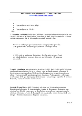 Este é parte compõe a do CD MEGA
Este arquivo arquivo integrantecoletânea STC CURSOS
www.trabalheemcasaoverdadeiro.com.br
Acesse - www.megacursos.com.br

•
•
Internet Explorer 4.0 (com falhas)
•
•
Internet Explorer 5.0<dir>
</dir>
O Publicador capacitado: Publicador (publisher) é qualquer indivíduo ou organização que
entregue conteúdo na Web. O benefício mais óbvio da XML é que ela possibilita a entrega
confiável de qualquer tipo de informação estruturada por toda a Web.

Grupos de colaboração por toda a indústria estão propondo aplicações
XML padronizadas para dados push, metadata e assim por diante.

A XML pode ser usada para dar suporte à descoberta de recursos. Esse é
um método de baixo custo para fazer com que informação relevante seja
encontrada.

O cliente capacitado: Do ponto de vista do cliente, receber XML em vez de HTML tornao muito mais autosuficiente. Até se os clientes estão recebendo somente informação de
âmbito geral, seus processadores XML genéricos lhes permitirão carregá-la, usando uma
tabela virtual de conteúdo gerada pelo próprio documento. Porém, quando a informação
codificada em XML que é entregue está relacionada a uma aplicação específica de interesse
do cliente, seu valor aumenta dramaticamente.

Intranets ficam sérias: A XML é capaz de agir como um formato de permuta para
documentos e informação de banco de dados. No caso de documentos, fontes com uma
estrutura bem definida podem agora ser distribuídas em uma forma que respeita aquela
estrutura. Informação de banco de dados pode ser empacotadas em um formato XML para
entrega, e desempacotada quando chegar ao seu destino..

9 de 20

 