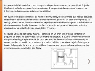 La permeabilidad se define como la capacidad que tiene una roca de permitir el flujo de 
fluidos a través de sus poros interconectados. Si los poros de la roca no se encuentran 
interconectados no puede existir permeabilidad. 
Un ingeniero hidráulico francés de nombre Henry Darcy fue el primero que realizó estudios 
relacionados con el flujo de fluidos a través de medios porosos. En 1856 Darcy publicó su 
trabajo, en el cual se describían estudios experimentales de flujo de agua a través de filtros 
de arena no consolidada, los cuales tenían como objetivo procesar los requerimientos 
diarios de agua potable del pueblo de Dijon (Francia). 
El equipo utilizado por Darcy (figura 1) consistió en un gran cilindro que contenía un 
paquete de arena no consolidada de un metro de longitud, el cual estaba sostenido entre 
dos pantallas de gasa permeable. En cada extremo había un manómetro conectado, los 
cuales medían la presión en la entrada y la salida del filtro cuando se dejaba fluir agua a 
través del paquete de arena no consolidada. La ecuación 1 expresa los resultados de los 
experimentos desarrollados por Darcy. 
 