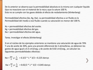 De lo anterior se observa que la permeabilidad absoluta es la misma con cualquier liquido 
Que no reaccione con el material de la roca y que la sature 100 %. 
Esto no se cumple con los gases debido al efecto de resbalamiento (klinkerberg) 
Permeabilidad efectiva (ko, Kg, Kw). La permeabilidad efectiva a un fluido es la 
Permeabilidad del medio a ese fluido cuando su saturación es menor del 100 %. 
Ko = permeabilidad efectiva del aceite. 
Kg = permeabilidad efectiva del gas. 
Kw = permeabilidad efectiva del agua. 
Tarea. Investigar el efecto (klinkerberg) 
Si en el núcleo de los ejemplos anteriores se mantiene una saturación de agua de 70% 
Y una de aceite de 30%, para una presión diferencial de 2 atmosferas, se obtienen los 
gastos de agua igual a 0.3 cm3/seg, y de aceite de 0.02 cm3/seg., se calculan las 
Siguientes permeabilidades efectivas: 
Kw = 
푞푤 
퐴 
휇 
퐿 
Δ푝 
= 0.3/2 * 1 * 3/2 = 0.225 darcys 
Kw = 
푞표 
퐴 
휇 
퐿 
Δ푝 
= 0.02/2 * 1 * 3/2 = 0.045 darcys 
 