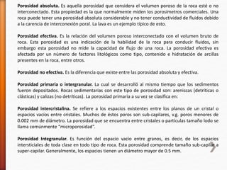 Porosidad absoluta. Es aquella porosidad que considera el volumen poroso de la roca esté o no 
interconectado. Esta propiedad es la que normalmente miden los porosímetros comerciales. Una 
roca puede tener una porosidad absoluta considerable y no tener conductividad de fluidos debido 
a la carencia de interconexión poral. La lava es un ejemplo típico de esto. 
Porosidad efectiva. Es la relación del volumen poroso interconectado con el volumen bruto de 
roca. Esta porosidad es una indicación de la habilidad de la roca para conducir fluidos, sin 
embargo esta porosidad no mide la capacidad de flujo de una roca. La porosidad efectiva es 
afectada por un número de factores litológicos como tipo, contenido e hidratación de arcillas 
presentes en la roca, entre otros. 
Porosidad no efectiva. Es la diferencia que existe entre las porosidad absoluta y efectiva. 
Porosidad primaria o intergranular. La cual se desarrolló al mismo tiempo que los sedimentos 
fueron depositados. Rocas sedimentarias con este tipo de porosidad son: areniscas (detríticas o 
clásticas) y calizas (no detríticas). La porosidad primaria a su vez se clasifica en: 
Porosidad intercristalina. Se refiere a los espacios existentes entre los planos de un cristal o 
espacios vacíos entre cristales. Muchos de éstos poros son sub-capilares, v.g. poros menores de 
0.002 mm de diámetro. La porosidad que se encuentra entre cristales o partículas tamaño lodo se 
llama comúnmente “microporosidad”. 
Porosidad Integranular. Es función del espacio vacío entre granos, es decir, de los espacios 
intersticiales de toda clase en todo tipo de roca. Esta porosidad comprende tamaño sub-capilar a 
super-capilar. Generalmente, los espacios tienen un diámetro mayor de 0.5 mm. 
 