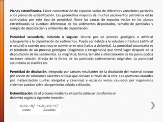 Planos estratificados. Existe concentración de espacios vacíos de diferentes variedades paralelos 
a los planos de estratificación. Las geometrías mayores de muchos yacimientos petroleros están 
controladas por este tipo de porosidad. Entre las causas de espacios vacíos en los planos 
estratificados se cuentan: diferencias de los sedimentos depositados, tamaño de partículas y 
arreglo de depositación y ambientes de depositación. 
Porosidad secundaria, inducida o vugular. Ocurre por un proceso geológico o artificial 
subsiguiente a la depositación de sedimentos. Puede ser debida a la solución o fractura (artificial 
o natural) o cuando una roca se convierte en otra (caliza a dolomita). La porosidad secundaria es 
el resultado de un proceso geológico (diagénesis y catagénesis) que tomó lugar después de la 
depositación de los sedimentos. La magnitud, forma, tamaño e interconexión de los poros podría 
no tener relación directa de la forma de las partículas sedimentarias originales. La porosidad 
secundaria se clasifica en: 
Porosidad de disolución. Integrada por canales resultantes de la disolución del material rocoso 
por acción de soluciones calientes o tibias que circulan a través de la roca. Las aperturas causadas 
por meteorización (juntas alargadas y cavernas) y espacios vacíos causados por organismos 
vivientes pueden sufrir alargamiento debido a dilución. 
Dolomitización. Es el proceso mediante el cual la caliza se transforma en 
dolomita según la siguiente reacción: 
 